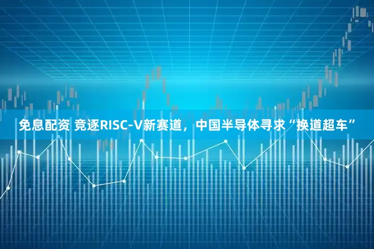 免息配资 竞逐RISC-V新赛道，中国半导体寻求“换道超车”