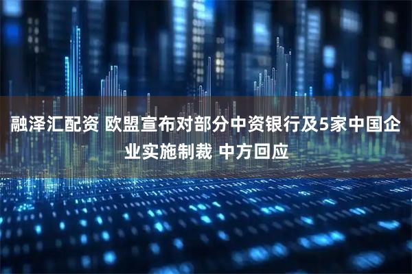 融泽汇配资 欧盟宣布对部分中资银行及5家中国企业实施制裁 中方回应