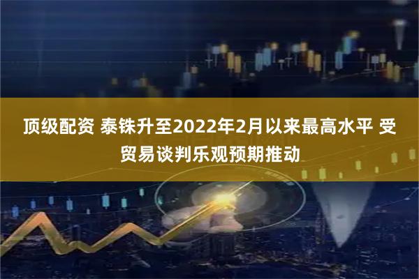 顶级配资 泰铢升至2022年2月以来最高水平 受贸易谈判乐观预期推动
