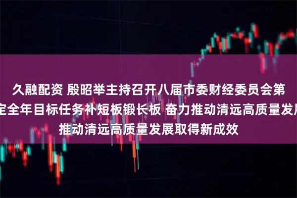 久融配资 殷昭举主持召开八届市委财经委员会第九次会议 锚定全年目标任务补短板锻长板 奋力推动清远高质量发展取得新成效