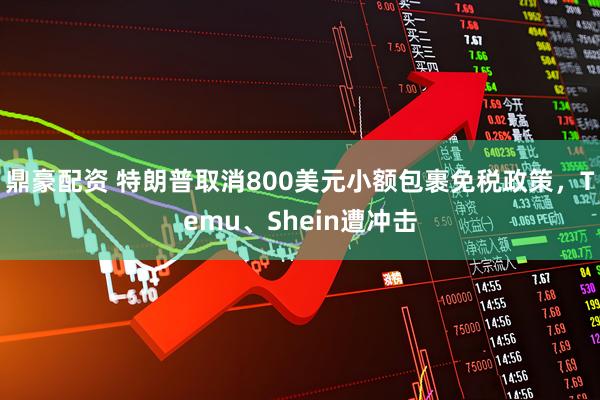 鼎豪配资 特朗普取消800美元小额包裹免税政策，Temu、Shein遭冲击