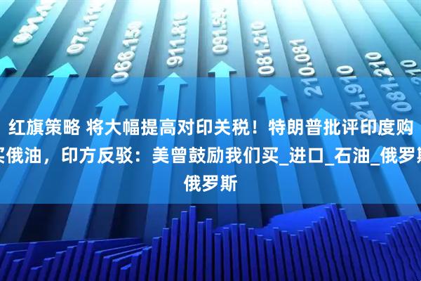 红旗策略 将大幅提高对印关税！特朗普批评印度购买俄油，印方反驳：美曾鼓励我们买_进口_石油_俄罗斯