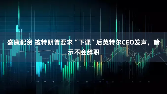 盛康配资 被特朗普要求“下课”后英特尔CEO发声，暗示不会辞职