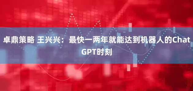 卓鼎策略 王兴兴：最快一两年就能达到机器人的ChatGPT时刻