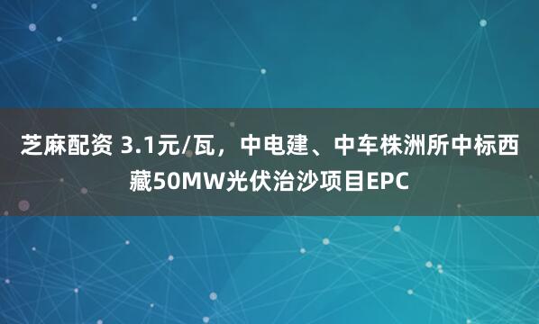 芝麻配资 3.1元/瓦，中电建、中车株洲所中标西藏50MW光伏治沙项目EPC