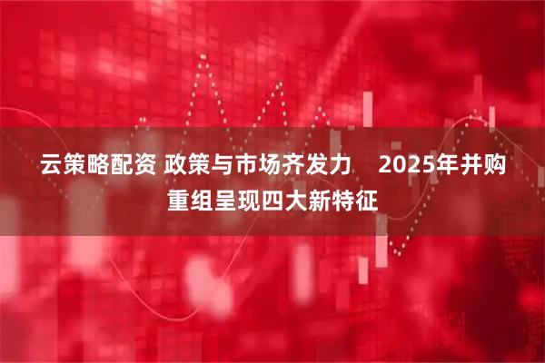 云策略配资 政策与市场齐发力    2025年并购重组呈现四大新特征