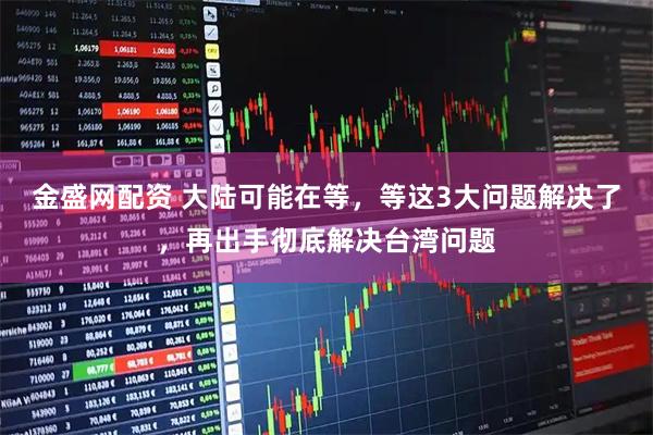 金盛网配资 大陆可能在等，等这3大问题解决了，再出手彻底解决台湾问题