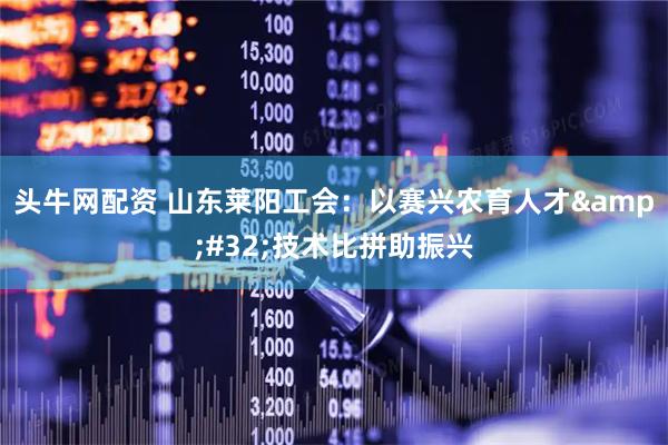 头牛网配资 山东莱阳工会：以赛兴农育人才 技术比拼助振兴