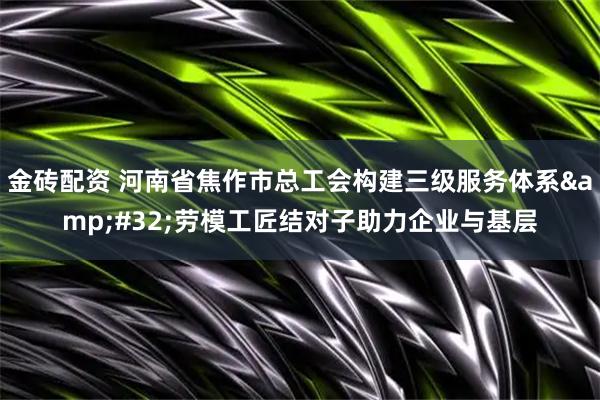 金砖配资 河南省焦作市总工会构建三级服务体系 劳模工匠结对子助力企业与基层
