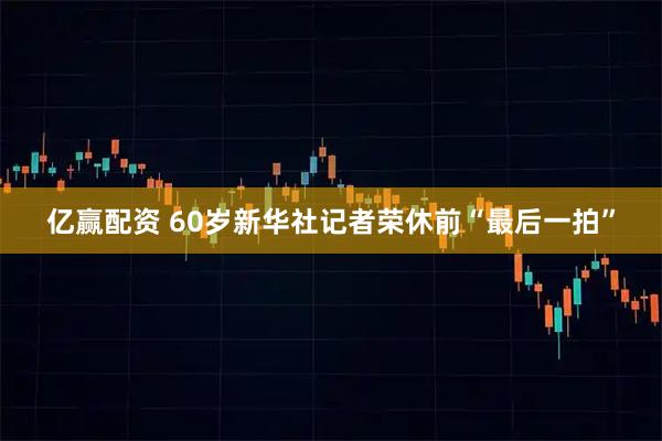 亿赢配资 60岁新华社记者荣休前“最后一拍”