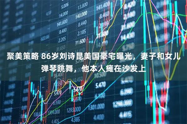 聚美策略 86岁刘诗昆美国豪宅曝光，妻子和女儿弹琴跳舞，他本人瘫在沙发上