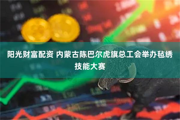 阳光财富配资 内蒙古陈巴尔虎旗总工会举办毡绣技能大赛