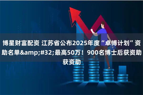 博星财富配资 江苏省公布2025年度“卓博计划”资助名单 最高50万！900名博士后获资助