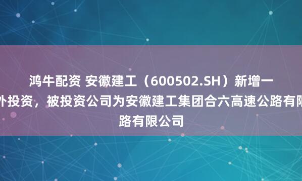 鸿牛配资 安徽建工（600502.SH）新增一起对外投资，被投资公司为安徽建工集团合六高速公路有限公司
