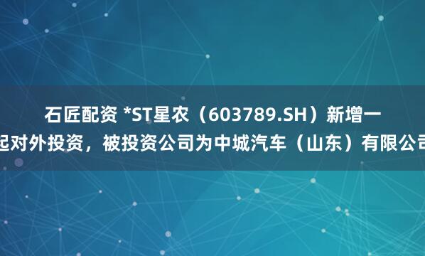 石匠配资 *ST星农（603789.SH）新增一起对外投资，被投资公司为中城汽车（山东）有限公司
