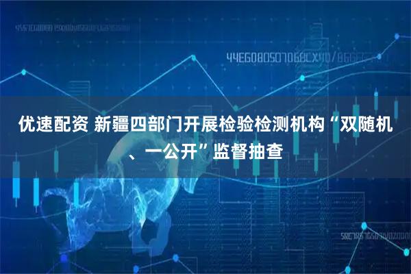 优速配资 新疆四部门开展检验检测机构“双随机、一公开”监督抽查