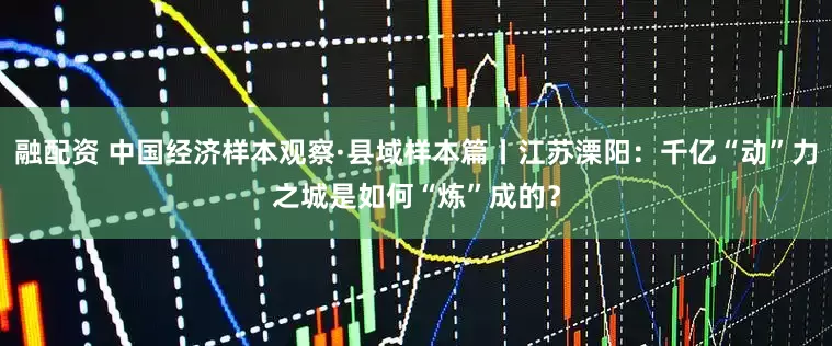 融配资 中国经济样本观察·县域样本篇丨江苏溧阳：千亿“动”力之城是如何“炼”成的？