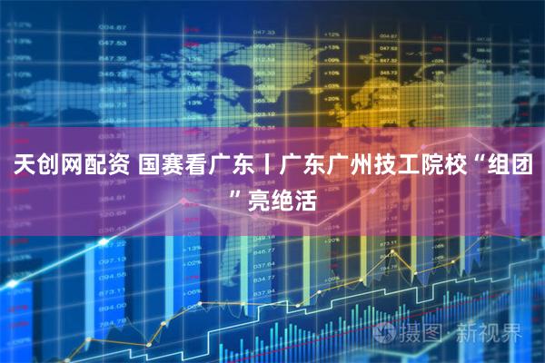 天创网配资 国赛看广东丨广东广州技工院校“组团”亮绝活