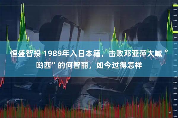 恒盛智投 1989年入日本籍，击败邓亚萍大喊“哟西”的何智丽，如今过得怎样