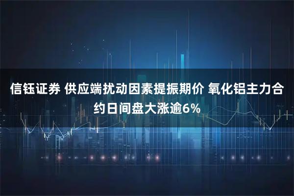 信钰证券 供应端扰动因素提振期价 氧化铝主力合约日间盘大涨逾6%