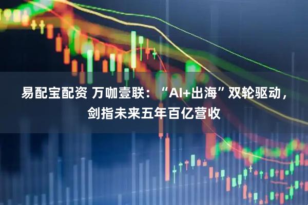 易配宝配资 万咖壹联：“AI+出海”双轮驱动，剑指未来五年百亿营收