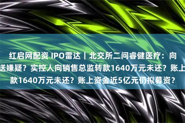 红启网配资 IPO雷达｜北交所二问睿健医疗：向印度乐普销售存利益输送嫌疑？实控人向销售总监转款1640万元未还？账上资金近5亿元仍拟募资？