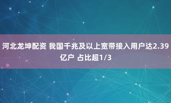 河北龙坤配资 我国千兆及以上宽带接入用户达2.39亿户 占比超1/3