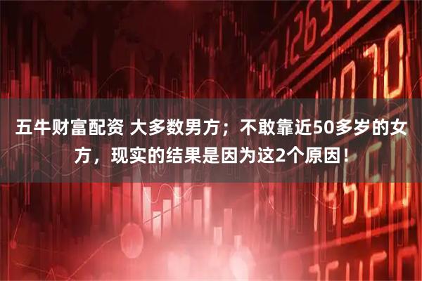 五牛财富配资 大多数男方；不敢靠近50多岁的女方，现实的结果是因为这2个原因！