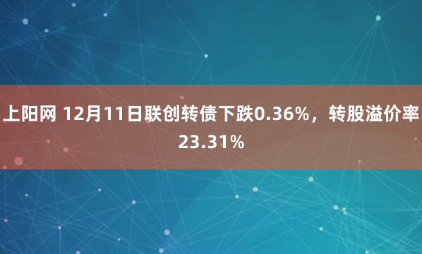 上阳网 12月11日联创转债下跌0.36%，转股溢价率23.31%