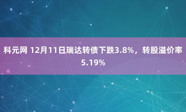 科元网 12月11日瑞达转债下跌3.8%，转股溢价率5.19%
