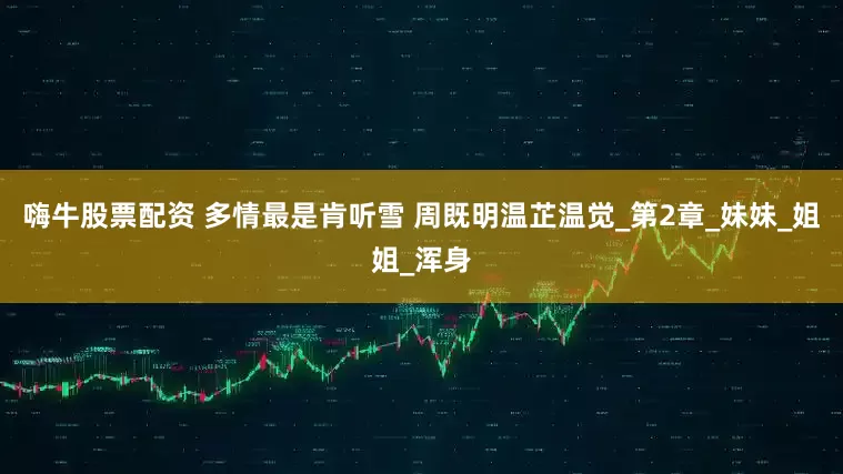 嗨牛股票配资 多情最是肯听雪 周既明温芷温觉_第2章_妹妹_姐姐_浑身