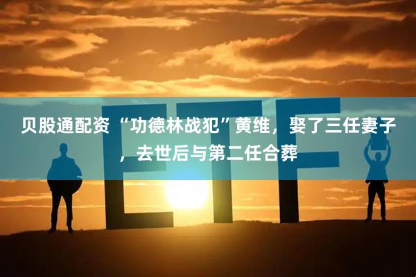 贝股通配资 “功德林战犯”黄维，娶了三任妻子，去世后与第二任合葬